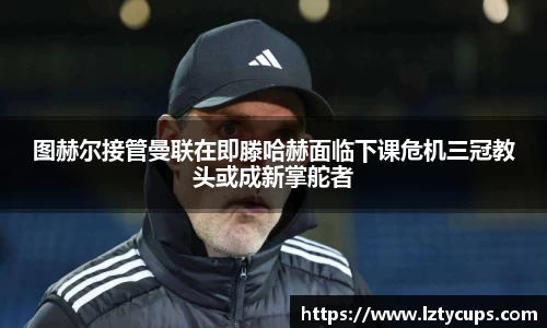 图赫尔接管曼联在即滕哈赫面临下课危机三冠教头或成新掌舵者